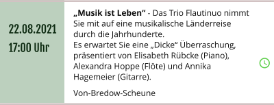 „Musik ist Leben“ - Das Trio Flautinuo nimmt Sie mit auf eine musikalische Länderreise durch die Jahrhunderte. Es erwartet Sie eine „Dicke“ Überraschung,  präsentiert von Elisabeth Rübcke (Piano), Alexandra Hoppe (Flöte) und Annika Hagemeier (Gitarre).  Von-Bredow-Scheune 22.08.2021 17:00 Uhr