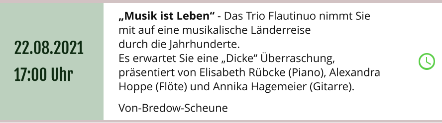 „Musik ist Leben“ - Das Trio Flautinuo nimmt Sie  mit auf eine musikalische Länderreise  durch die Jahrhunderte. Es erwartet Sie eine „Dicke“ Überraschung,  präsentiert von Elisabeth Rübcke (Piano), Alexandra Hoppe (Flöte) und Annika Hagemeier (Gitarre).  Von-Bredow-Scheune 22.08.2021 17:00 Uhr