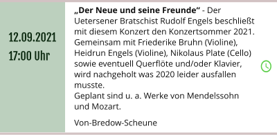 „Der Neue und seine Freunde“ - Der Uetersener Bratschist Rudolf Engels beschließt mit diesem Konzert den Konzertsommer 2021.  Gemeinsam mit Friederike Bruhn (Violine), Heidrun Engels (Violine), Nikolaus Plate (Cello) sowie eventuell Querflöte und/oder Klavier, wird nachgeholt was 2020 leider ausfallen musste. Geplant sind u. a. Werke von Mendelssohn und Mozart.  Von-Bredow-Scheune 12.09.2021 17:00 Uhr