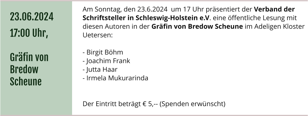 Am Sonntag, den 23.6.2024  um 17 Uhr präsentiert der Verband der Schriftsteller in Schleswig-Holstein e.V. eine öffentliche Lesung mit diesen Autoren in der Gräfin von Bredow Scheune im Adeligen Kloster Uetersen:  - Birgit Böhm - Joachim Frank - Jutta Haar - Irmela Mukurarinda    Der Eintritt beträgt € 5,-- (Spenden erwünscht) 23.06.2024 17:00 Uhr,  Gräfin von Bredow Scheune