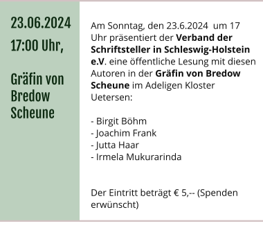 Am Sonntag, den 23.6.2024  um 17 Uhr präsentiert der Verband der Schriftsteller in Schleswig-Holstein e.V. eine öffentliche Lesung mit diesen Autoren in der Gräfin von Bredow Scheune im Adeligen Kloster Uetersen:  - Birgit Böhm - Joachim Frank - Jutta Haar - Irmela Mukurarinda    Der Eintritt beträgt € 5,-- (Spenden erwünscht) 23.06.2024 17:00 Uhr,  Gräfin von Bredow Scheune